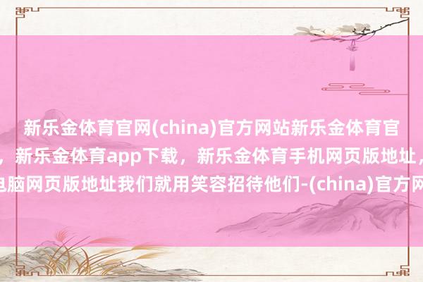 新乐金体育官网(china)官方网站新乐金体育官网中国)官方网站登录入口，新乐金体育app下载，新乐金体育手机网页版地址，新乐金体育电脑网页版地址我们就用笑容招待他们-(china)官方网站新乐金体育官网中国)官方网站登录入口