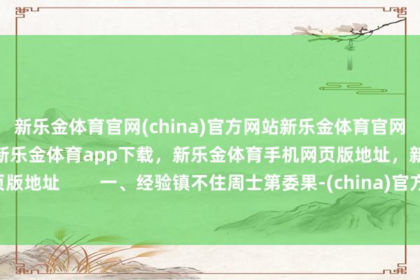新乐金体育官网(china)官方网站新乐金体育官网中国)官方网站登录入口，新乐金体育app下载，新乐金体育手机网页版地址，新乐金体育电脑网页版地址        一、经验镇不住周士第委果-(china)官方网站新乐金体育官网中国)官方网站登录入口
