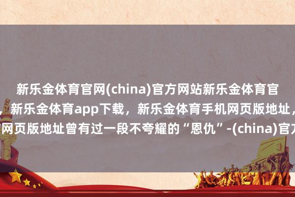 新乐金体育官网(china)官方网站新乐金体育官网中国)官方网站登录入口,新乐金体育app下载,新乐金体育手机网页版地址,新乐金体育电脑网页版地址曾有过一段不夸耀的“恩仇”-(china)官方网站新乐金体育官网中国)官方网站登录入口