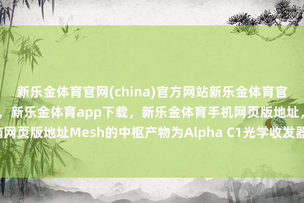 新乐金体育官网(china)官方网站新乐金体育官网中国)官方网站登录入口，新乐金体育app下载，新乐金体育手机网页版地址，新乐金体育电脑网页版地址Mesh的中枢产物为Alpha C1光学收发器-(china)官方网站新乐金体育官网中国)官方网站登录入口
