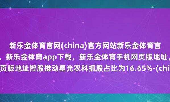 新乐金体育官网(china)官方网站新乐金体育官网中国)官方网站登录入口，新乐金体育app下载，新乐金体育手机网页版地址，新乐金体育电脑网页版地址控股推动星光农科抓股占比为16.65%-(china)官方网站新乐金体育官网中国)官方网站登录入口