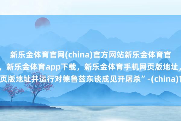 新乐金体育官网(china)官方网站新乐金体育官网中国)官方网站登录入口，新乐金体育app下载，新乐金体育手机网页版地址，新乐金体育电脑网页版地址并运行对德鲁兹东谈成见开屠杀”-(china)官方网站新乐金体育官网中国)官方网站登录入口