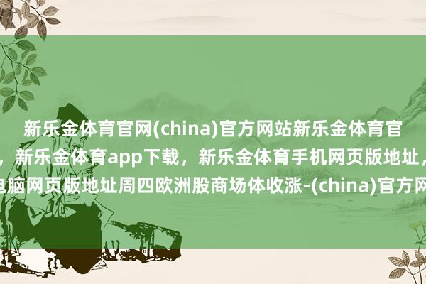 新乐金体育官网(china)官方网站新乐金体育官网中国)官方网站登录入口，新乐金体育app下载，新乐金体育手机网页版地址，新乐金体育电脑网页版地址周四欧洲股商场体收涨-(china)官方网站新乐金体育官网中国)官方网站登录入口