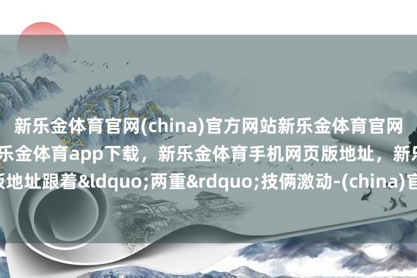 新乐金体育官网(china)官方网站新乐金体育官网中国)官方网站登录入口，新乐金体育app下载，新乐金体育手机网页版地址，新乐金体育电脑网页版地址跟着&ldquo;两重&rdquo;技俩激动-(china)官方网站新乐金体育官网中国)官方网站登录入口