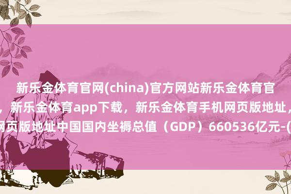 新乐金体育官网(china)官方网站新乐金体育官网中国)官方网站登录入口,新乐金体育app下载,新乐金体育手机网页版地址,新乐金体育电脑网页版地址中国国内坐褥总值(GDP)660536亿元-(china)官方网站新乐金体育官网中国)官方网站登录入口