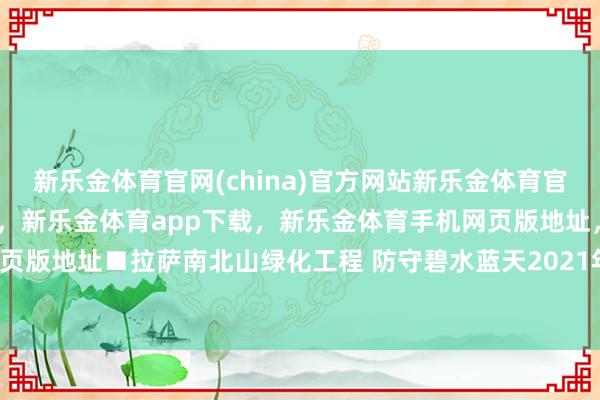 新乐金体育官网(china)官方网站新乐金体育官网中国)官方网站登录入口，新乐金体育app下载，新乐金体育手机网页版地址，新乐金体育电脑网页版地址■拉萨南北山绿化工程 防守碧水蓝天2021年-(china)官方网站新乐金体育官网中国)官方网站登录入口
