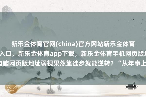 新乐金体育官网(china)官方网站新乐金体育官网中国)官方网站登录入口，新乐金体育app下载，新乐金体育手机网页版地址，新乐金体育电脑网页版地址弱视果然靠徒步就能逆转？“从年事上看-(china)官方网站新乐金体育官网中国)官方网站登录入口