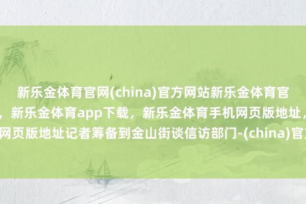 新乐金体育官网(china)官方网站新乐金体育官网中国)官方网站登录入口，新乐金体育app下载，新乐金体育手机网页版地址，新乐金体育电脑网页版地址记者筹备到金山街谈信访部门-(china)官方网站新乐金体育官网中国)官方网站登录入口