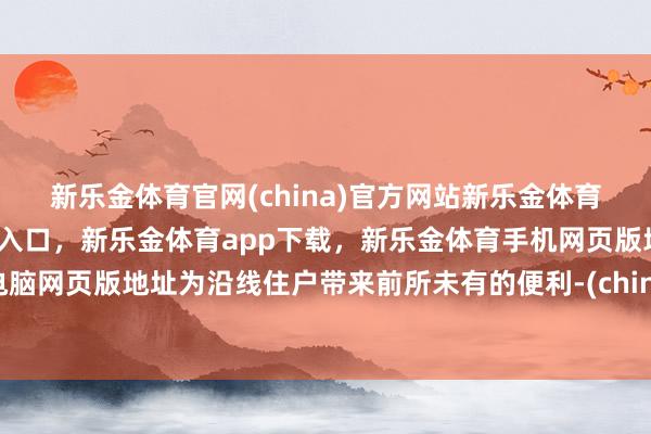 新乐金体育官网(china)官方网站新乐金体育官网中国)官方网站登录入口，新乐金体育app下载，新乐金体育手机网页版地址，新乐金体育电脑网页版地址为沿线住户带来前所未有的便利-(china)官方网站新乐金体育官网中国)官方网站登录入口