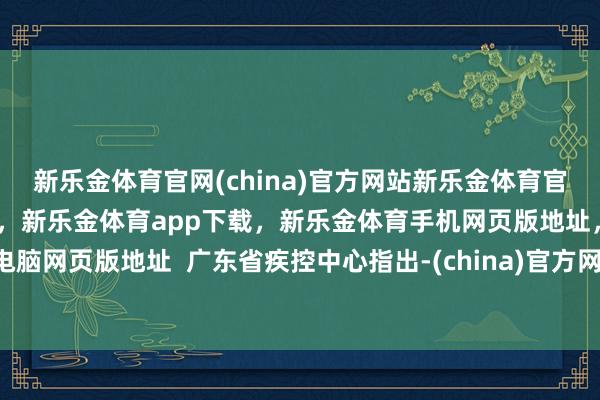 新乐金体育官网(china)官方网站新乐金体育官网中国)官方网站登录入口，新乐金体育app下载，新乐金体育手机网页版地址，新乐金体育电脑网页版地址  广东省疾控中心指出-(china)官方网站新乐金体育官网中国)官方网站登录入口