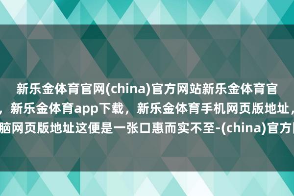新乐金体育官网(china)官方网站新乐金体育官网中国)官方网站登录入口，新乐金体育app下载，新乐金体育手机网页版地址，新乐金体育电脑网页版地址这便是一张口惠而实不至-(china)官方网站新乐金体育官网中国)官方网站登录入口