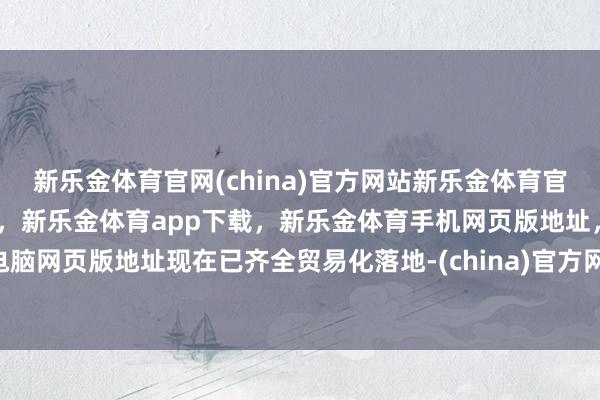 新乐金体育官网(china)官方网站新乐金体育官网中国)官方网站登录入口,新乐金体育app下载,新乐金体育手机网页版地址,新乐金体育电脑网页版地址现在已齐全贸易化落地-(china)官方网站新乐金体育官网中国)官方网站登录入口