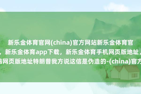 新乐金体育官网(china)官方网站新乐金体育官网中国)官方网站登录入口,新乐金体育app下载,新乐金体育手机网页版地址,新乐金体育电脑网页版地址特朗普我方说这信是伪造的-(china)官方网站新乐金体育官网中国)官方网站登录入口