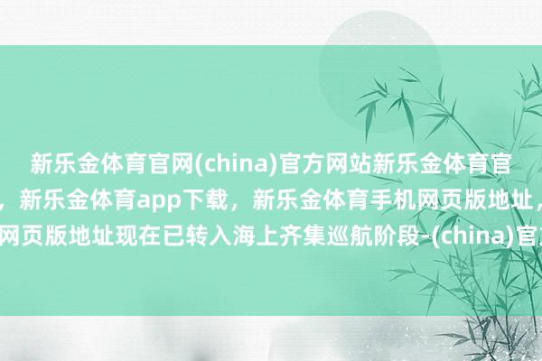 新乐金体育官网(china)官方网站新乐金体育官网中国)官方网站登录入口,新乐金体育app下载,新乐金体育手机网页版地址,新乐金体育电脑网页版地址现在已转入海上齐集巡航阶段-(china)官方网站新乐金体育官网中国)官方网站登录入口
