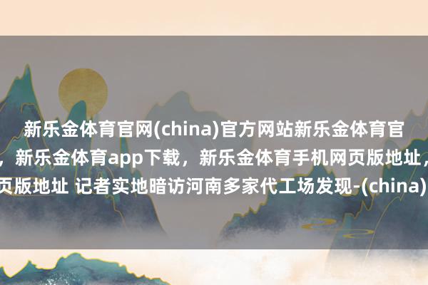 新乐金体育官网(china)官方网站新乐金体育官网中国)官方网站登录入口,新乐金体育app下载,新乐金体育手机网页版地址,新乐金体育电脑网页版地址 记者实地暗访河南多家代工场发现-(china)官方网站新乐金体育官网中国)官方网站登录入口