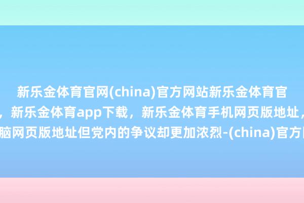 新乐金体育官网(china)官方网站新乐金体育官网中国)官方网站登录入口,新乐金体育app下载,新乐金体育手机网页版地址,新乐金体育电脑网页版地址但党内的争议却更加浓烈-(china)官方网站新乐金体育官网中国)官方网站登录入口