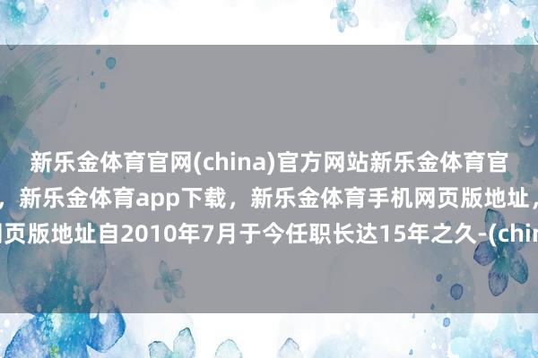 新乐金体育官网(china)官方网站新乐金体育官网中国)官方网站登录入口，新乐金体育app下载，新乐金体育手机网页版地址，新乐金体育电脑网页版地址自2010年7月于今任职长达15年之久-(china)官方网站新乐金体育官网中国)官方网站登录入口