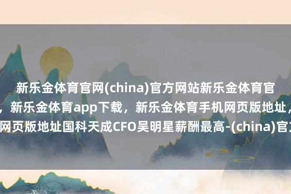 新乐金体育官网(china)官方网站新乐金体育官网中国)官方网站登录入口,新乐金体育app下载,新乐金体育手机网页版地址,新乐金体育电脑网页版地址国科天成CFO吴明星薪酬最高-(china)官方网站新乐金体育官网中国)官方网站登录入口