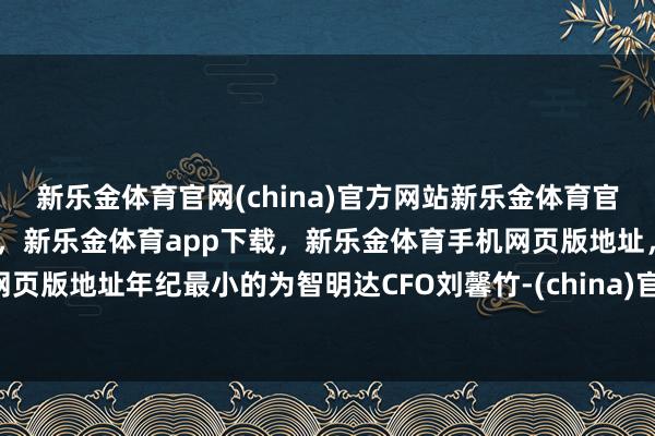 新乐金体育官网(china)官方网站新乐金体育官网中国)官方网站登录入口,新乐金体育app下载,新乐金体育手机网页版地址,新乐金体育电脑网页版地址年纪最小的为智明达CFO刘馨竹-(china)官方网站新乐金体育官网中国)官方网站登录入口