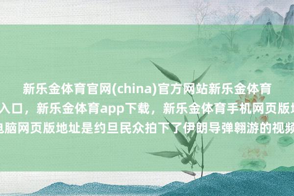 新乐金体育官网(china)官方网站新乐金体育官网中国)官方网站登录入口，新乐金体育app下载，新乐金体育手机网页版地址，新乐金体育电脑网页版地址是约旦民众拍下了伊朗导弹翱游的视频-(china)官方网站新乐金体育官网中国)官方网站登录入口
