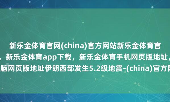 新乐金体育官网(china)官方网站新乐金体育官网中国)官方网站登录入口，新乐金体育app下载，新乐金体育手机网页版地址，新乐金体育电脑网页版地址伊朗西部发生5.2级地震-(china)官方网站新乐金体育官网中国)官方网站登录入口