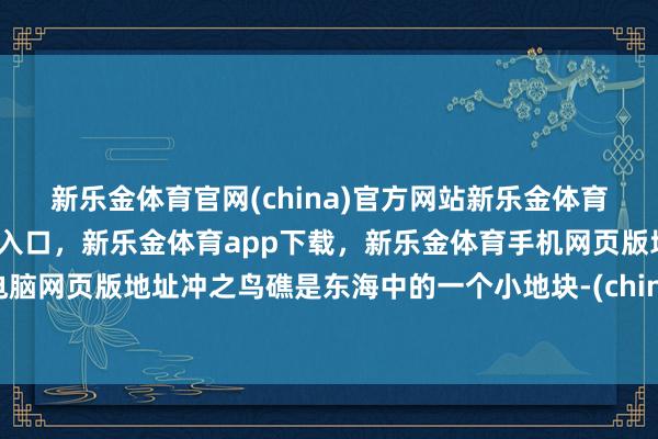 新乐金体育官网(china)官方网站新乐金体育官网中国)官方网站登录入口，新乐金体育app下载，新乐金体育手机网页版地址，新乐金体育电脑网页版地址冲之鸟礁是东海中的一个小地块-(china)官方网站新乐金体育官网中国)官方网站登录入口