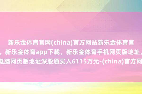 新乐金体育官网(china)官方网站新乐金体育官网中国)官方网站登录入口，新乐金体育app下载，新乐金体育手机网页版地址，新乐金体育电脑网页版地址深股通买入6115万元-(china)官方网站新乐金体育官网中国)官方网站登录入口