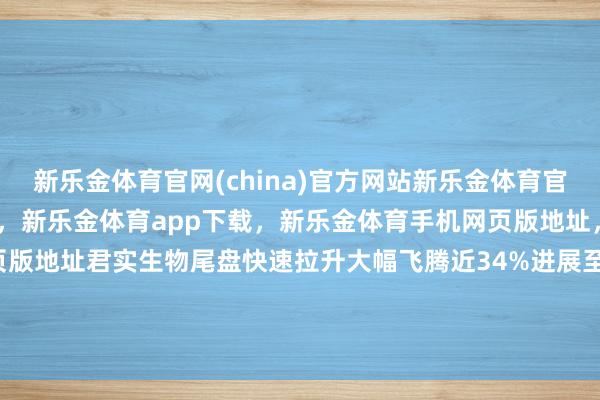 新乐金体育官网(china)官方网站新乐金体育官网中国)官方网站登录入口，新乐金体育app下载，新乐金体育手机网页版地址，新乐金体育电脑网页版地址君实生物尾盘快速拉升大幅飞腾近34%进展至极拉风-(china)官方网站新乐金体育官网中国)官方网站登录入口