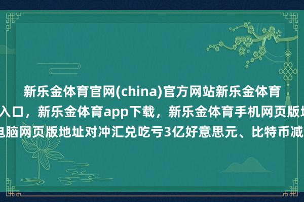 新乐金体育官网(china)官方网站新乐金体育官网中国)官方网站登录入口，新乐金体育app下载，新乐金体育手机网页版地址，新乐金体育电脑网页版地址对冲汇兑吃亏3亿好意思元、比特币减值1亿好意思元后-(china)官方网站新乐金体育官网中国)官方网站登录入口