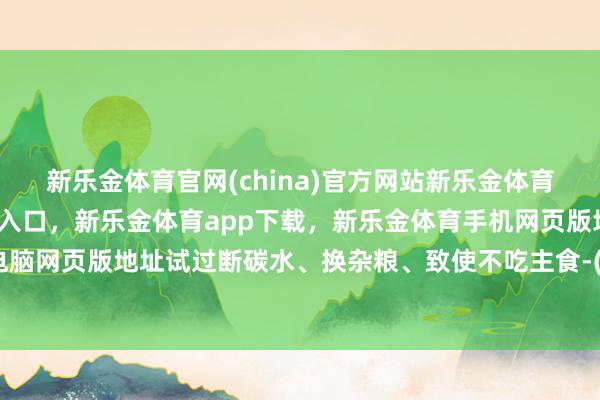 新乐金体育官网(china)官方网站新乐金体育官网中国)官方网站登录入口，新乐金体育app下载，新乐金体育手机网页版地址，新乐金体育电脑网页版地址试过断碳水、换杂粮、致使不吃主食-(china)官方网站新乐金体育官网中国)官方网站登录入口