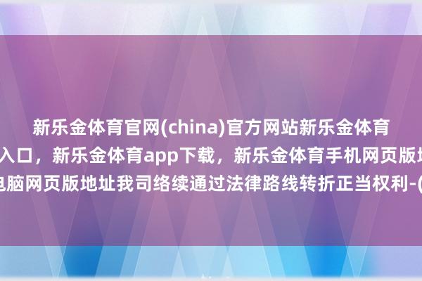 新乐金体育官网(china)官方网站新乐金体育官网中国)官方网站登录入口，新乐金体育app下载，新乐金体育手机网页版地址，新乐金体育电脑网页版地址我司络续通过法律路线转折正当权利-(china)官方网站新乐金体育官网中国)官方网站登录入口