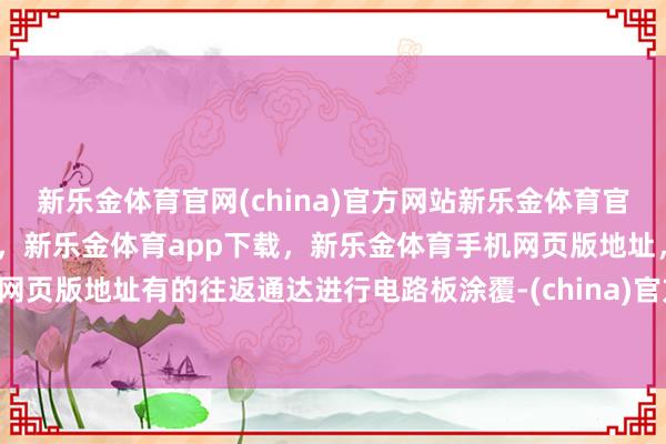 新乐金体育官网(china)官方网站新乐金体育官网中国)官方网站登录入口，新乐金体育app下载，新乐金体育手机网页版地址，新乐金体育电脑网页版地址有的往返通达进行电路板涂覆-(china)官方网站新乐金体育官网中国)官方网站登录入口