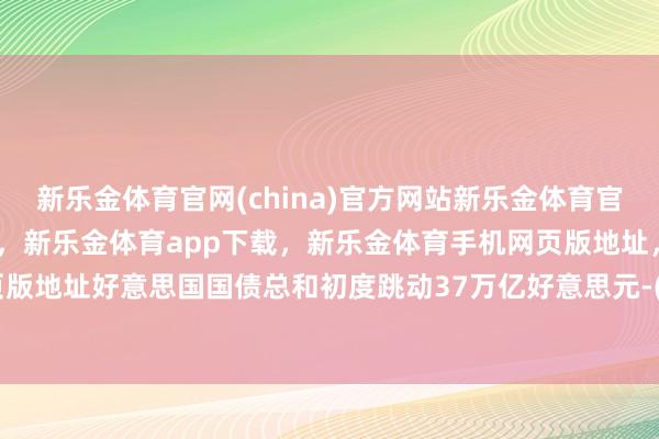 新乐金体育官网(china)官方网站新乐金体育官网中国)官方网站登录入口,新乐金体育app下载,新乐金体育手机网页版地址,新乐金体育电脑网页版地址好意思国国债总和初度跳动37万亿好意思元-(china)官方网站新乐金体育官网中国)官方网站登录入口
