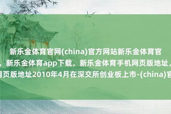 新乐金体育官网(china)官方网站新乐金体育官网中国)官方网站登录入口,新乐金体育app下载,新乐金体育手机网页版地址,新乐金体育电脑网页版地址2010年4月在深交所创业板上市-(china)官方网站新乐金体育官网中国)官方网站登录入口