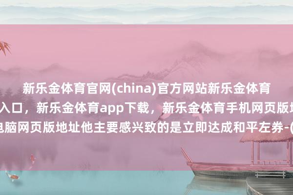 新乐金体育官网(china)官方网站新乐金体育官网中国)官方网站登录入口，新乐金体育app下载，新乐金体育手机网页版地址，新乐金体育电脑网页版地址他主要感兴致的是立即达成和平左券-(china)官方网站新乐金体育官网中国)官方网站登录入口