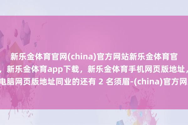 新乐金体育官网(china)官方网站新乐金体育官网中国)官方网站登录入口，新乐金体育app下载，新乐金体育手机网页版地址，新乐金体育电脑网页版地址同业的还有 2 名须眉-(china)官方网站新乐金体育官网中国)官方网站登录入口