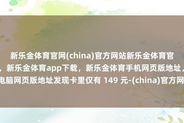 新乐金体育官网(china)官方网站新乐金体育官网中国)官方网站登录入口，新乐金体育app下载，新乐金体育手机网页版地址，新乐金体育电脑网页版地址发现卡里仅有 149 元-(china)官方网站新乐金体育官网中国)官方网站登录入口