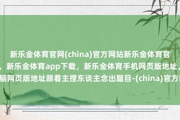 新乐金体育官网(china)官方网站新乐金体育官网中国)官方网站登录入口，新乐金体育app下载，新乐金体育手机网页版地址，新乐金体育电脑网页版地址跟着主捏东谈主念出题目-(china)官方网站新乐金体育官网中国)官方网站登录入口