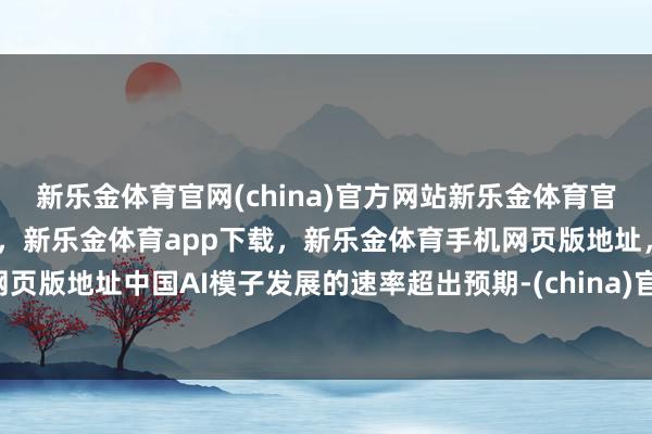新乐金体育官网(china)官方网站新乐金体育官网中国)官方网站登录入口，新乐金体育app下载，新乐金体育手机网页版地址，新乐金体育电脑网页版地址中国AI模子发展的速率超出预期-(china)官方网站新乐金体育官网中国)官方网站登录入口