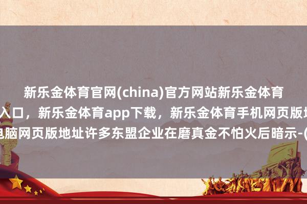 新乐金体育官网(china)官方网站新乐金体育官网中国)官方网站登录入口，新乐金体育app下载，新乐金体育手机网页版地址，新乐金体育电脑网页版地址许多东盟企业在磨真金不怕火后暗示-(china)官方网站新乐金体育官网中国)官方网站登录入口