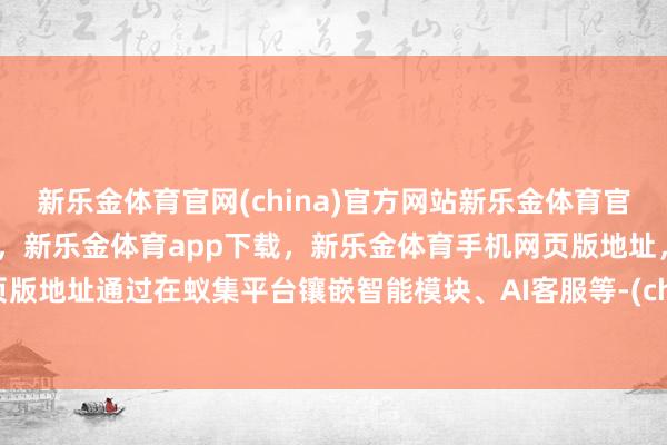 新乐金体育官网(china)官方网站新乐金体育官网中国)官方网站登录入口，新乐金体育app下载，新乐金体育手机网页版地址，新乐金体育电脑网页版地址通过在蚁集平台镶嵌智能模块、AI客服等-(china)官方网站新乐金体育官网中国)官方网站登录入口