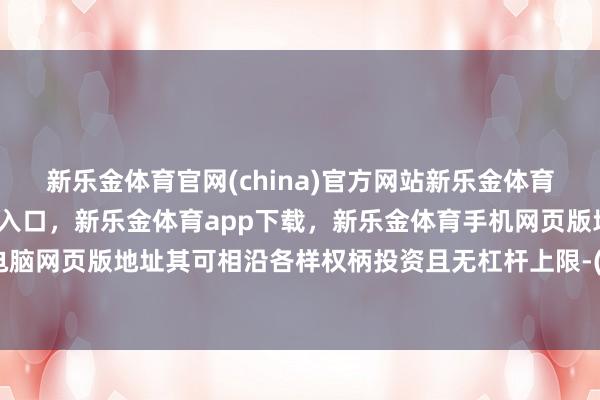 新乐金体育官网(china)官方网站新乐金体育官网中国)官方网站登录入口，新乐金体育app下载，新乐金体育手机网页版地址，新乐金体育电脑网页版地址其可相沿各样权柄投资且无杠杆上限-(china)官方网站新乐金体育官网中国)官方网站登录入口