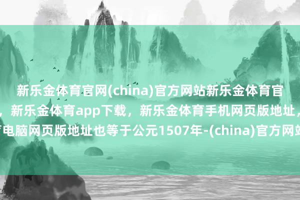 新乐金体育官网(china)官方网站新乐金体育官网中国)官方网站登录入口，新乐金体育app下载，新乐金体育手机网页版地址，新乐金体育电脑网页版地址也等于公元1507年-(china)官方网站新乐金体育官网中国)官方网站登录入口