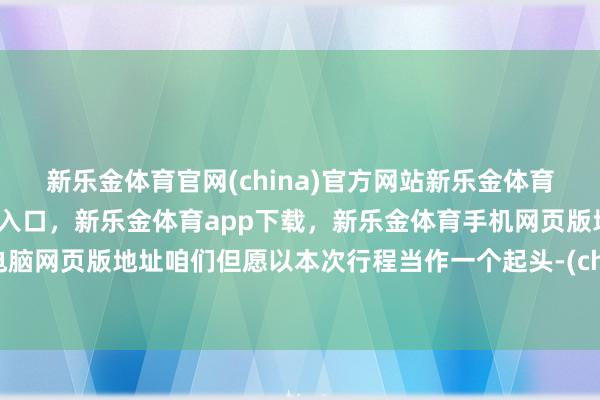 新乐金体育官网(china)官方网站新乐金体育官网中国)官方网站登录入口，新乐金体育app下载，新乐金体育手机网页版地址，新乐金体育电脑网页版地址咱们但愿以本次行程当作一个起头-(china)官方网站新乐金体育官网中国)官方网站登录入口