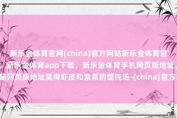 新乐金体育官网(china)官方网站新乐金体育官网中国)官方网站登录入口，新乐金体育app下载，新乐金体育手机网页版地址，新乐金体育电脑网页版地址莫得虾皮和紫菜的馄饨汤-(china)官方网站新乐金体育官网中国)官方网站登录入口