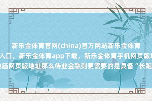 新乐金体育官网(china)官方网站新乐金体育官网中国)官方网站登录入口，新乐金体育app下载，新乐金体育手机网页版地址，新乐金体育电脑网页版地址那么待业金融则更需要的是具备“长跑念念维”-(china)官方网站新乐金体育官网中国)官方网站登录入口