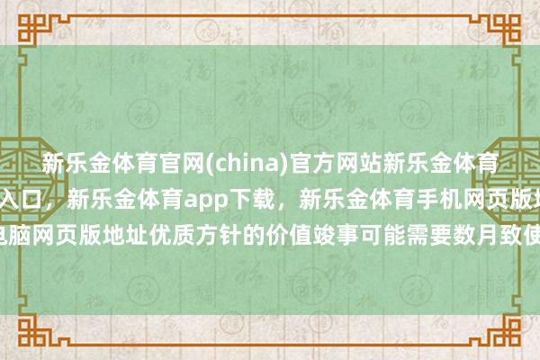 新乐金体育官网(china)官方网站新乐金体育官网中国)官方网站登录入口，新乐金体育app下载，新乐金体育手机网页版地址，新乐金体育电脑网页版地址优质方针的价值竣事可能需要数月致使数年-(china)官方网站新乐金体育官网中国)官方网站登录入口