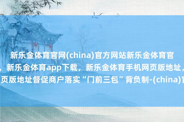 新乐金体育官网(china)官方网站新乐金体育官网中国)官方网站登录入口，新乐金体育app下载，新乐金体育手机网页版地址，新乐金体育电脑网页版地址督促商户落实“门前三包”背负制-(china)官方网站新乐金体育官网中国)官方网站登录入口