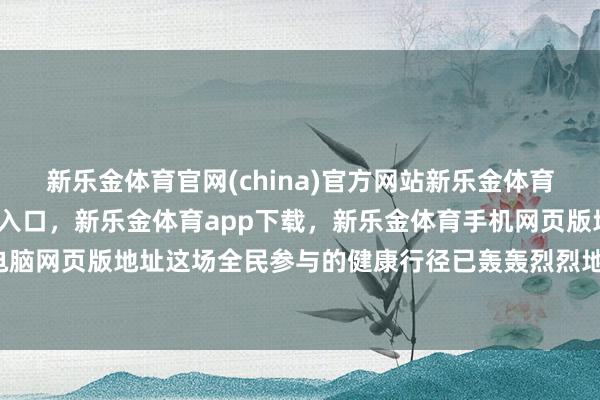 新乐金体育官网(china)官方网站新乐金体育官网中国)官方网站登录入口，新乐金体育app下载，新乐金体育手机网页版地址，新乐金体育电脑网页版地址这场全民参与的健康行径已轰轰烈烈地张开-(china)官方网站新乐金体育官网中国)官方网站登录入口