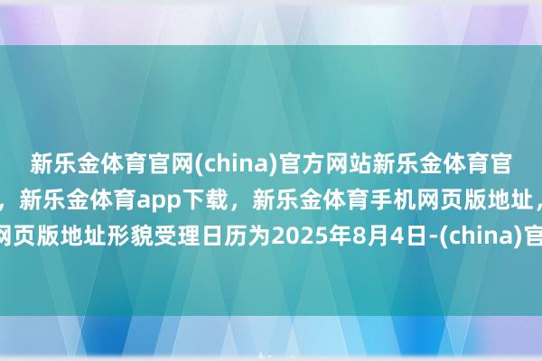 新乐金体育官网(china)官方网站新乐金体育官网中国)官方网站登录入口，新乐金体育app下载，新乐金体育手机网页版地址，新乐金体育电脑网页版地址形貌受理日历为2025年8月4日-(china)官方网站新乐金体育官网中国)官方网站登录入口